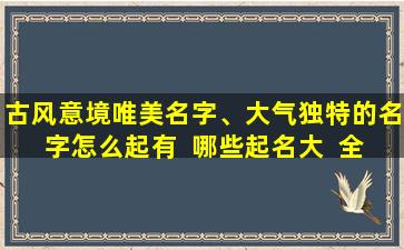 古风意境唯美名字、大气独特的名字怎么起有  哪些起名大  全